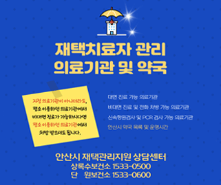 재택치료자 관리 의료기관 및 약국. 대면 진료 가능 의료기관,비대면 진료 및 전화 처방 가능 의료기관,전화 처방 의약품 조제 약국,신속항원검사 및 PCR 검사 가능 의료기관. 지정 의료기관이 아니더라도, 평소 이용하던 의료기관에서 비대면 진료가 가능하시다면 평소 이용하던 의료기관에서 처방 받으셔도 됩니다. 안산시 재택관리지원 상담센터 상록수보건소:1533-0500,단원보건소 1533-0600