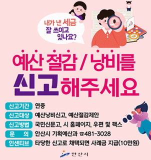 예산 절감/낭비를 신고해주세요. 신고기간:연중,신고대상,예산낭비신고, 예산절감제안.신고방법: 국민신문고,시 홈페이지,우편 및 팩스.문의:안산시 기획예산과 481-3028. 인센티브:타당한 신고로 채택되면 사례금 지급(10만원)