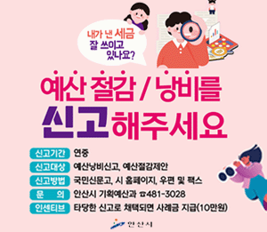 예산 절감/낭비를 신고해주세요. 신고기간:연중,신고대상,예산낭비신고, 예산절감제안.신고방법: 국민신문고,시 홈페이지,우편 및 팩스.문의:안산시 기획예산과 481-3028. 인센티브:타당한 신고로 채택되면 사례금 지급(10만원)