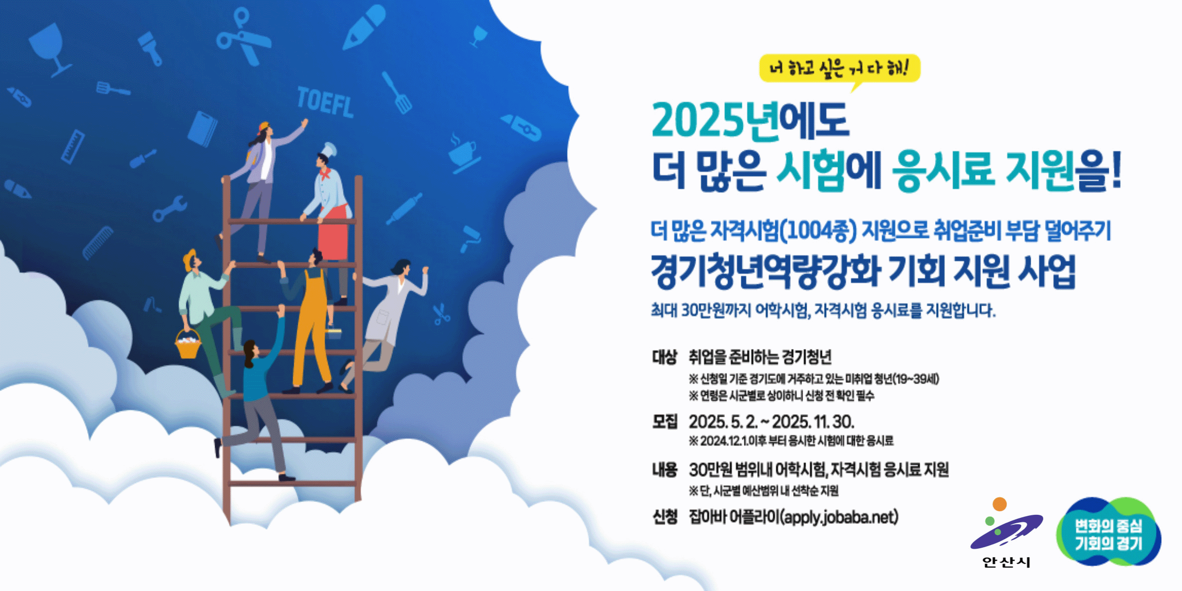 2025년에도(너 하고싶은거 다해!) 더많은 시험에 응시료 지원을! 더많은 자격시험 (1004종) 지원으로 취업준비 부담 덜어주기. 경기청년역량강화 기회 지원 사업. 최대 30만원까지 어학시험, 자격시험 응시료를 지원합니다. 대상:취업을 준비하는 경기청년. 모집:2025.5.2~2025.11.30 내용:30만원 범위내 어학시험,자격시험 응시료 지원.신청:잡아바 어플라이(https://apply.jobaba.net/)