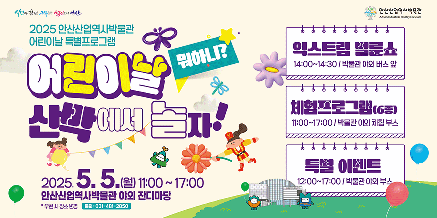 2025 안산산업역사박물관 어린이날 특별프로그램. 어린이날 뭐하니 산박에서 놀자! 2025.5.5.(월) 11:00~17:00 안산산업역사박물관 야외 잔디마당. *우천시 장소 변경 문의:031-481-2850. 익스트림 벌룬쇼 14:00~14:30/ 박물관 야외 버스 앞. 체험프로그램(6종) 11:00~17:00/박물관 야외 체험 부스. 특별 이벤트:12:00~17:00/박물관 야외 부스