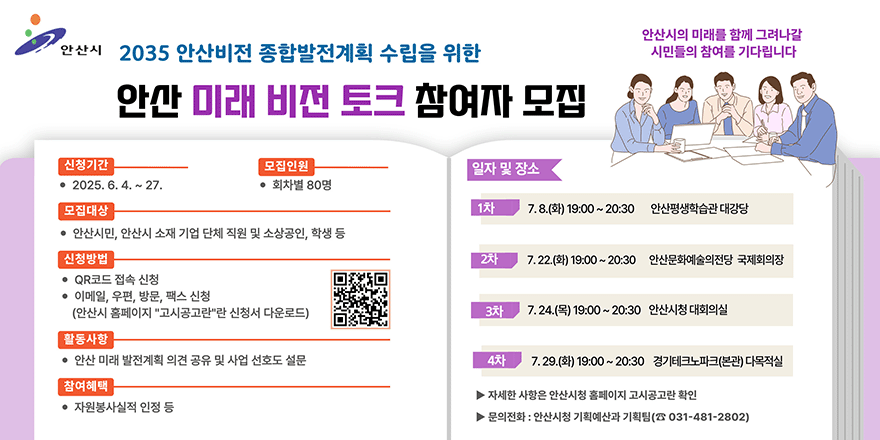 2035안산비전 종합발전계획 수립을 위한 안산 미래 비전 토크 참여자 모집. 신청기간:2025.6.4~27. 모집인원:회차별 80명. 모집대상:안산시민,안산시 소재 기업 단체 직원 및 소상공인,학생 등 .신청방법:QR코드 접속 신청,이메일,우편,방문,팩스 신청(안산시 홈페이지 "고시공고"란 신청서 다운로드). 활동사항:안산 미래 발전계획 의견 공유 및 사업 선호도 질문. 참여혜택:자원봉사실적 인정 등. 일자 및 장소:1차:7.8(화) 19:00~20:30 안산평생학습관 대강당. 2차:7.22.(화) 19:00~20:30 안산문화예술의전당 국제회의장. 3차:7.24.(목) 19:00~20:30 안산시청 대회의실 4차:7.29.(화) 19:00~20:30 경기테크노파크(본관) 다목적실 > 자세한 사항은 안산시청 홈페이지 고시공고란 확인. 문의전화:안산시청 기획예산과 기획팀 (031-481-2802)