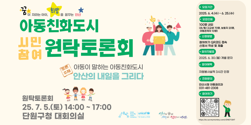 아동친화도시 시민참여 원탁토론회. 토론주제:아동이 말하는 아동친화도시 안산의 내일을 그리다. 모집기간:2025.6.4.(수)~6.25.(수) 모집인원:100명내외 (초/중/고교생 70명,보호자 20명,아동관계자 10명) 신청방법:참여하기 QR코드 접속 신청서 작성 및 제출. 참여자발표:2025.6.30(월) 개별문자. 참여혜택:자원봉사실적 3시간 인정. 전화문의:안산시청 아동권리과 031-481-2308. 원탁토론회 25.7.5(토) 14:00~17:00 단원구청 대회의실.
