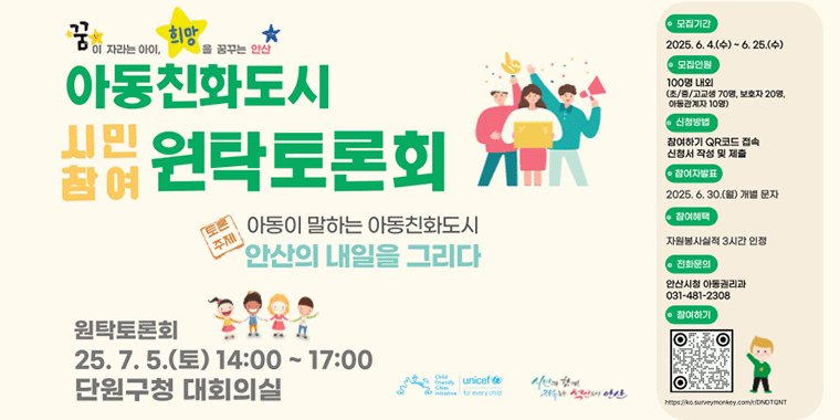 아동친화도시 시민참여 원탁토론회. 토론주제:아동이 말하는 아동친화도시 안산의 내일을 그리다. 모집기간:2025.6.4.(수)~6.25.(수) 모집인원:100명내외 (초/중/고교생 70명,보호자 20명,아동관계자 10명) 신청방법:참여하기 QR코드 접속 신청서 작성 및 제출. 참여자발표:2025.6.30(월) 개별문자. 참여혜택:자원봉사실적 3시간 인정. 전화문의:안산시청 아동권리과 031-481-2308. 원탁토론회 25.7.5(토) 14:00~17:00 단원구청 대회의실.