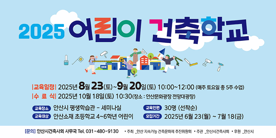 2025 어린이 건축학교. 교육일정:2025년 8월 23(토)~9월20일(토) 10:00~12:00 (매주토요일 총 5주 수업) 수료식:2025년 10월 18일(토) 10:30(장소:안산문화광장 전망대광장) 교육장소:안산시 평생학습관 - 세미나실. 교육인원:30명(선착순). 교육대상:안산소재 초등학교 4~6학년 어린이. 모집기간:2025년 6월23일(월)~7월18일(금) 문의:안산시건축사회 사무국 031-480-9130. 주최_안산지속가능 건축문화제 추진이원회. 주관_안산시건축사회. 후원_안산시