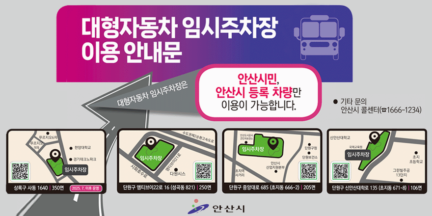 대형자동차 임시주차장 이용 안내문. 대형자동차 임시주차장은 안산시민,안산시 등록 차량만 이용이 가능합니다. 기타문의:안산시 콜센터(1666-1234). 상록구사동 1640 | 350면 (2025.7.이후 운영). 단원구 엠티브이22로 16(성곡동 821) | 250면. 단원구 중앙대로 685(초지동 666-2) | 205면. 단원구 신안산대학로 135 (초지동 671-8) | 106면 