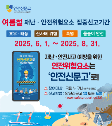 여름철 재난안전위험요소 집중신고기간. 호우태풍,산사태 위험,폭염,물놀이 안전. 2025.6.1~2025.8.31. 재난 안전사고 예방을 위한 안전위험요소는 '안전신문고'로! 참여대상:국민누구나(외국인포함) 신고방법:안전신문고 앱 또는 포털 (www.safetyreport.go.kr)