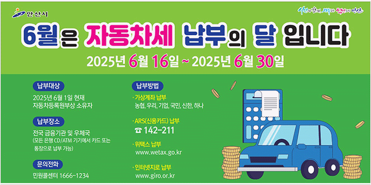 6월은 자동차세 납부의 달입니다. 2025년6월16일~2025년6월30일 납부대상:2025년 6월 1일 현재 자동차등록원부상 소유자. 납부장소:전국 금융기관 및 우체국(모든 은행 CD/ATM 기기에서 카드 또는 통장으로 납부 가능) 문의전화:민원콜센터 1666-1234. 납부방법:가상계좌 납부 농협,우리,기업,국민,신한,하나 ARS(신용카드) 납부 142-211. 위택스 납부 www.ewtax.go.kr 인터넷지로 납부 www.giro.or.kr