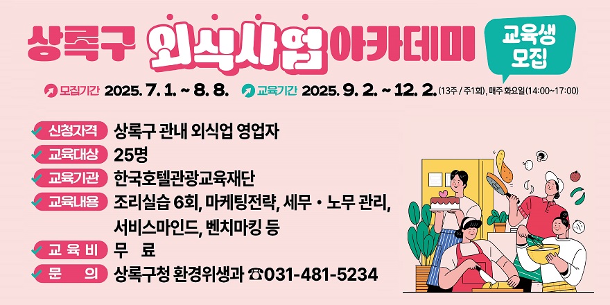상록구 외식사업 아카데미 교육생모집. 모집기간:2025.7.1~8.8. 교육기간:2025.9.2.~12.2 (13주/주1회), 매주화요일(14:00~17:00) 신청자격:상록구 관내 외식업 영업자. 교육대상:25명. 교육기관:한국호텔관광교육재단. 교육내용:조리실습6회, 마케팅전략,세무노무관리,서비스마인드,벤치마킹 등. 교육비:무료. 문의:상록구청 환경위생과 031-481-5234