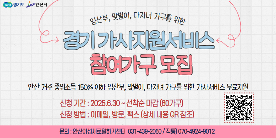 임산부,맞벌이,다자녀 가구를 위한 경기 가사지원서비스 참여가구 모집 안산거주 주위소득 150% 이하 임산부, 맞벌이, 다자녀 가구를 위한 가사서비스 무료지원. 신청기간:2025.6.30.~선착순 마감 (60가구) 신청방법:이메일,방문,팩스(상세내용 qr참조) 문의:안산여성새로일하기센터 031-439-2060/직통) 070-4924-9012