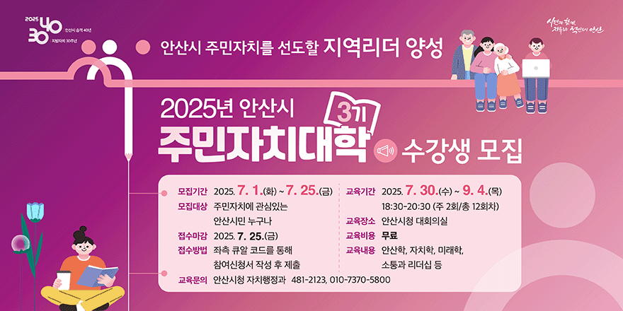 안산시 주민자치를 선도할 지역리더 양성 2025년 안산시 주민자치대학 수강생 모집. 모집기간:2025.7.1(화)~7.25(금). 모집대상:주민자치에 관심있는 안산시민 누구나. 접수마감:2025.7.25.(금). 접수방법:좌측 큐알 코드를 통해 참여신청서 작성 후 제출. 교육기간:2025.7.30.(수)~9.4.(목) 18:30~20:30(주2회/총12회차) 교육장소:안산시청 대회의실. 교육비용:무료. 교육내용:안산학,자치학,미래학,소통과 리더십 등. 교육문의:안산시청 자치행정과 481-2123,010-7370-5800