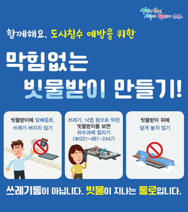 함께해요. 도시침수 예방을 위한 막힘없는 빗물받이 만들기! 빗물받이에 담배꽁초, 쓰레기 버리지 않기. 쓰레기, 낙엽 등으로 막힌 빗물받이를 보면 하수과에 알리기.(031-481-2447) 빗물받이 위에 덮개 놓지 않기. 쓰레기통이 아닙니다. 빗물이 지나는 통로입니다.