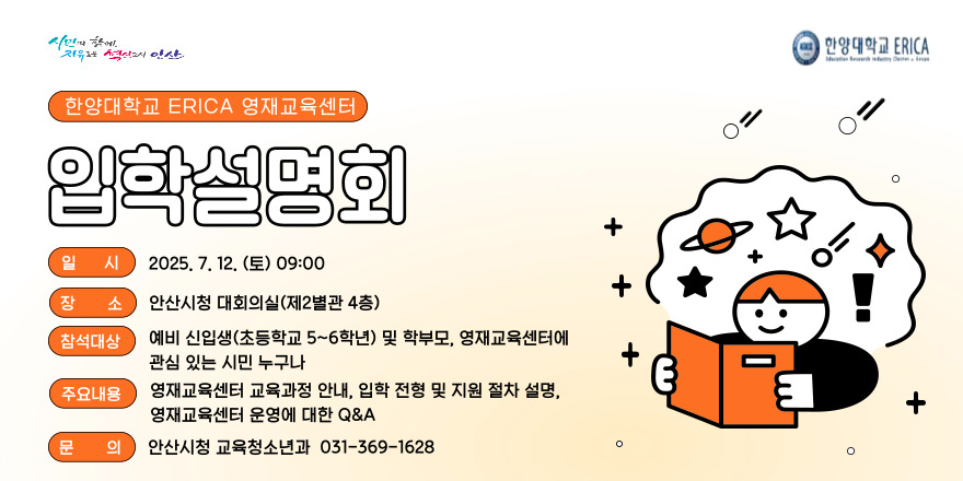 한양대학교 ERICA 영재교육센터. 입학설명회. 일시:2025.7.12.(토) 09:00 장소:안산시청 대회의실(제2별관 4층) 참석대상:예비 신입생(초등학교 5~6학년) 및 학부모,영재교육센터에 관심 있는 시민 누구나. 주요내용:영재교육센터 교육과정 안내, 입학 전형 및 지원 절차 설명, 영재교육센터 운영에 대한 Q&A 문의:안산시청 교육청소년과 031-369-1628