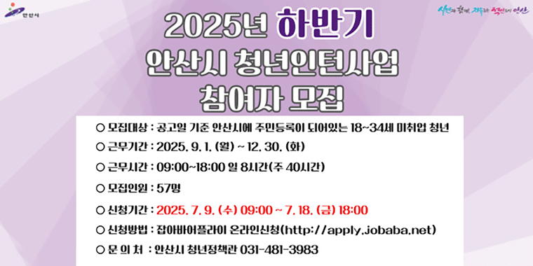 2025년 하반기 안산시 청년인턴사업 참여자 모집. 모집대상:공고일 기준 안산시에 주민등록이 되어있는 18~34세 미취업 청년. 근무기간:2025.9.1.(월)~12.30.(화) 근무시간:09:00~18:00 일8시간 (주40시간) 모집인원:57명. 신청기간:2025.7.9.(수)09:00~7.18.(금) 18:00 신청방법:잡아바어플라이 온라인 신청 (http://apply.jababa.net) 문의처:안산시 청년정책관 031-481-3983
