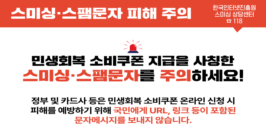 스미싱·스팸문자 피해 주의. 한국인터넷진흥원 스미싱 상담센터 118. 민생회복 소비쿠폰 지급을 사칭한 스미싱 스팸문자를 주의하세요! 정부 및 카드사 등은 민생회복 소비쿠폰 온라인 신청 시 피해를 예방하기 위해 국민에게 url,링크 등이 포함된 문자메시지를 보내지 않습니다.