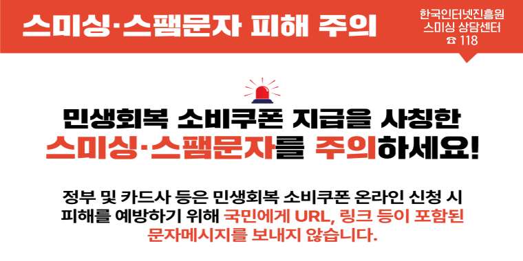 스미싱·스팸문자 피해 주의. 한국인터넷진흥원 스미싱 상담센터 118. 민생회복 소비쿠폰 지급을 사칭한 스미싱 스팸문자를 주의하세요! 정부 및 카드사 등은 민생회복 소비쿠폰 온라인 신청 시 피해를 예방하기 위해 국민에게 url,링크 등이 포함된 문자메시지를 보내지 않습니다.