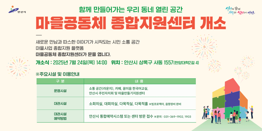 함께 만들어가는 우리 동네 열린 공간. 마을 공동체 종합지원센터 개소. 새로운 만남과 따스한 이야기가 시작되는 시민 소통 공간. 마을사업 종합지원 플랫폼. 마을공동체 종합지원센터가 문을 엽니다. 개소식:2025년 7월 24일(목) 위치:안산시 상록구 사동 1557(한양대학2길 4) *주요시설 및 이용안내. 운영시설:소통공간(라운지),카페.꿈이음 한국어교실,안산시 주민자치회 및 마을만들기지원센터. 대관시설:소회의실,대회의실,다목적실,다목적홀 *빔프로젝터,음향장비 완비. 대관시설 예약방법:안산시 통합예약시스템 또는 센터 방문접수 *문의:031-369-1902,1903