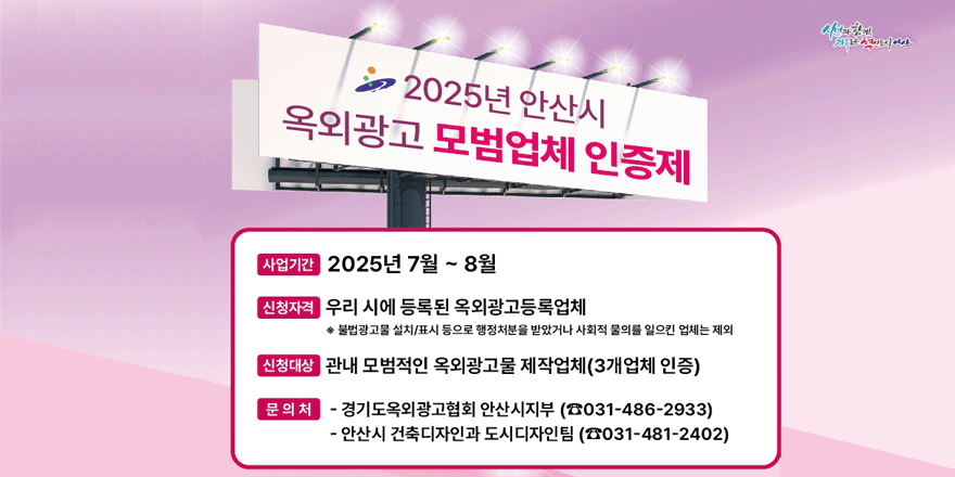 2025년 안산시 옥외광고 모범업체 인증제. 사업기간:2025년 7월~8월. 신청자격:우리 시에 등록된 옥외광고등록업체 *불법광고물 설치/표시 등으로 행정처분을 받았거나 사회적 물의를 일으킨 업체는 제외. 신청대상:관내 모범적인 옥외광고물 제작업체 (3개업체 인증) . 문의처:경기도옥외광고협회 안산시지부(031-486-2933)