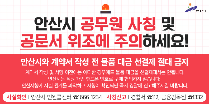 안산시 공무원 사칭 및 공문서 위조에 주의하세요! 안산시와 계약서 작성 전 물품 대금 선경제 절대 금지. 계약서 작성 및 서명 이전에는 어떠한 경우에도 물품 대금을 선결제해서는 안됩니다. 안산시는 직원 개인 핸드폰 번호로 구매 협의하지 않습니다. 안산시청에 사실 관계를 파악하고 사칭이 확인되면 즉시 경찰에 신고해주시길 바랍니다. 사실확인:안산시 민원콜센터 1666-1234 사칭신고:경찰서 112, 금융감독원 1332