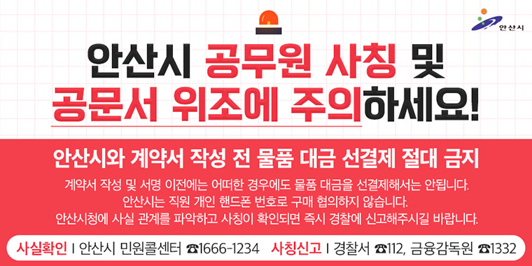 안산시 공무원 사칭 및 공문서 위조에 주의하세요! 안산시와 계약서 작성 전 물품 대금 선경제 절대 금지. 계약서 작성 및 서명 이전에는 어떠한 경우에도 물품 대금을 선결제해서는 안됩니다. 안산시는 직원 개인 핸드폰 번호로 구매 협의하지 않습니다. 안산시청에 사실 관계를 파악하고 사칭이 확인되면 즉시 경찰에 신고해주시길 바랍니다. 사실확인:안산시 민원콜센터 1666-1234 사칭신고:경찰서 112, 금융감독원 1332