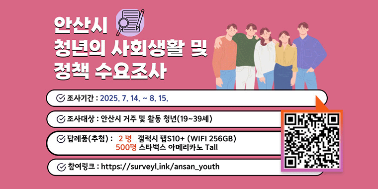 안산시 청년의 사회생활 및 정책 수요조사. 조사기간:2025.7.14~8.15. 조사대상:안산시 거주 및 활동 청년(19~39세) 답례품(추첨):2명 갤럭시탭s10+(wifi 256GB).500명 스타벅스아메리카노 tall. 참여링크:https://surveyl.ink/ansan_youth