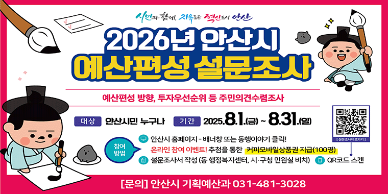 2026년 안산시 예산편성 설문조사. 예산편성 방향, 투자우선순위 등 주민의견수렴조사. 대상:안산시민 누구나. 기간:2025.8.1.(금)~8.31.(일) 참여방법:안산시 홈페이지-배너창 또는 동행이야기 클릭! 온라인 참여이벤트! 추첨을 통한 커피모바일상품권 지급(100명). 설문조사서 작성(동 행정복지센터,시구청민원실비치) QR코드스캔. [문의]안산시 기획예산과 031-481-3028