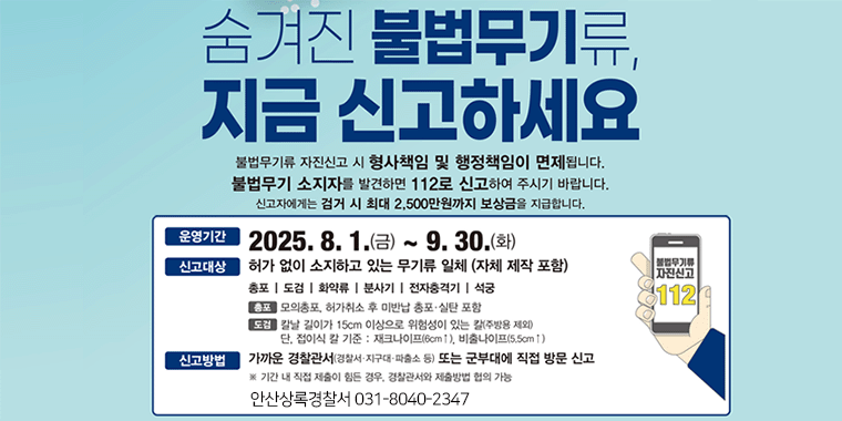 숨겨진 불법뮤기류, 지금 신고하세요. 불법무기류 자진신고시 형사챔임 및 행정책임이 면제됩니다. 불법무기 소지자를 발견하면 112로 신고하여 주시기바랍니다. 신고자에게는 검거 시 최대 2,500만원 까지 보상금을 지급합니다. 운영기간:2025.8.1.(금)~9.30.(화). 신고대상:허가없이 소지하고 있는 무기류 일체 (자체 제작 포함) 총포|도검|화약류|분사기|전자충격기|석궁. 총포:모의총포,허가취소 후 미반납 총포 실탄 포함. 도검:칼날 길이가 15cm이상으로 위험성이 있는 칼(주방용제외) 다느접이식 칼 기준:재크나이프(6cm 이상),비출나이프(5.5cm이상). 신고방법:가까운 경찰관서(경찰서 지구대 파출소 등) 또는 군부대에 직접 방문 신고. *기간 내 직접 제출이 힘든경우, 경찰관서와 제출방법 협의 가능. 2019년 9월 19일부터 허가 없이 총기를 제조 판매 소지 수출입할 경우 3년~15년 징역 또는 3천만원~1억원의 벌금으로 처벌이 강화되었습니다. 소지하고 있는 불법뮤기류는