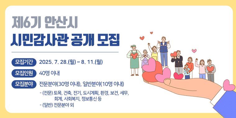 제6기 안산시 시민감사관 공개 모집. 모집기간 : 2025. 7. 28.(월) ~ 8. 1.(월). 모집인원 : 40명 이내. 모집분야 : 전문분야(30명 이내), 일반분야(10명 이내) - (전문) 토목, 건축, 전기, 도시계획, 환경, 보건, 세무, 회계, 사회복지, 정보통신 등 - (일반) 전문분야 외