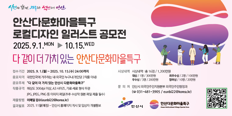 안산다문화마을특구 로컬디자인 일러스트 공모전. 2025.9.1~10.15 다같이 더 가치있는 안산다문화마을특구 접수기간:2025.9.1.(월)~2025.10.15.(수) 24:00까지 응모자격:대한민국에 거주하는 내외국민 누구나(개인당 2작품 이내) 공모주제:"다 같이 더 가치 있는 안산시 다문화마을특구" 작품규격:해상도 300dpi이상,A3 사이즈,가로세로형식무관. jpg,jpeg,png 등 이미지파일 (추후 수상작 원본 파일 제출 필수. 제출방법:이메일접수(eunbi22@korea.kr) 결과발표:2025.11월(예정) 안산시 홈페이지 게시 및 입상장 개별통보. 문의처:안산시 외국인지원본부 외국인주민행정과 (031-481-3905/eunbi22@korea.kr)
