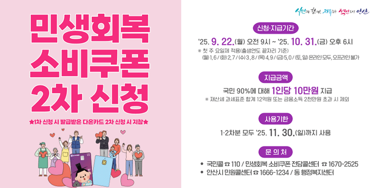 민생회복 소비쿠폰 2차신청 *1차 신청 시 발급받은 다온카드 2차 신청 시 지참* 신청지급기간:'25.9.22.(월) 오전9시 ~'25.10.31.(금) 오후 6시 *첫 주 요일제 적용(출생연도 끝자리 기준) (월)1,6/(화)2,7/(수)3,8/(목)4,9/(금)5,0/(토,일)온라인 모두, 오프라인 불가. 지급금액:국민 90%에 대해 1인당 10만원 지급. *재산세 과세표준 합계 12억원 또는 금융소득2천만원 초과 시 제외. 사용기한:1,2차분 모두 '25.11.30.(일)까지 사용. 문의처:국민콜 110/민생회복 소비쿠폰 전담콜센터 1670-2525. 안산시 민원콜센터 1666-1234/ 동행정복지센터