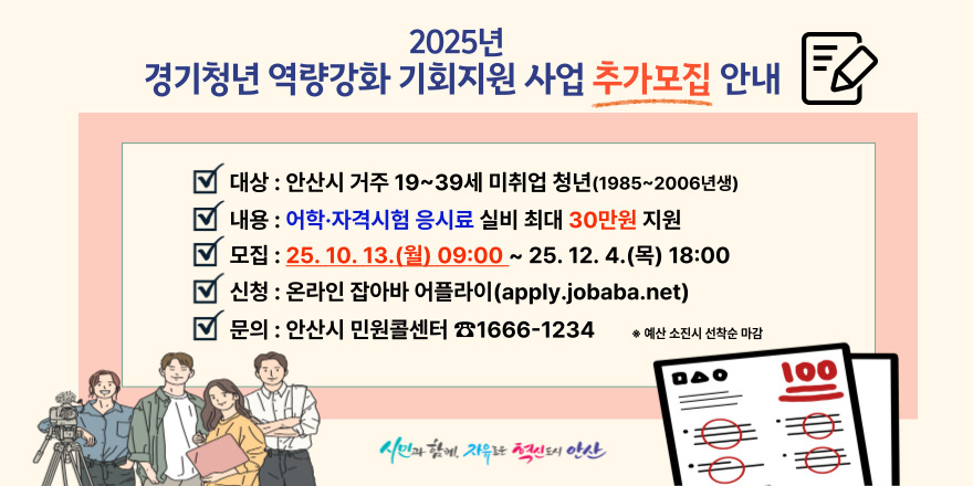 2025년 경기청년 역량강화 기회지원 사업 추가모집 안내. 대상 : 안산시 거주 19~39세 미취업 청년(1985~2006년생). 내용 : 어학·자격시험 응시료 실비 최대 30만원 지원. 모집 : 25. 10. 13.(월) 09:00 ~ 25. 12. 4.(목) 18:00. 신청 : 온라인 잡아바 어플라이(apply.jobaba.net). 문의 : 안산시 민원콜센터 ☎1666-1234. * 예산 소진시 선착순 마감 시민과 함께. 자유로운 혁신도시 안산