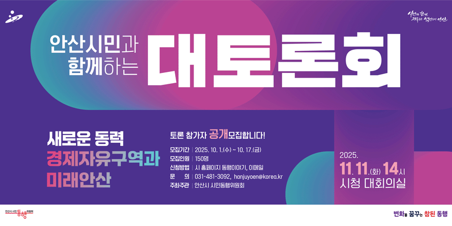 안산시민과 함께하는 대토론회. 새로운 동력 경제자유구역과 미래안산. 토촌 참가자 공개 모집합니다.모집기간: 2025. 10. 1.(수)~10. 17.(금).모집인원:150명.신청방법:시 홈페이지 동행이야기, 이메일. 문 의 :031-481-3092, hanjuyoen@korea.kr.주최·주관:안산시 시민동행위원회. 2025.11.11.(화) 14시 시청 대회의실