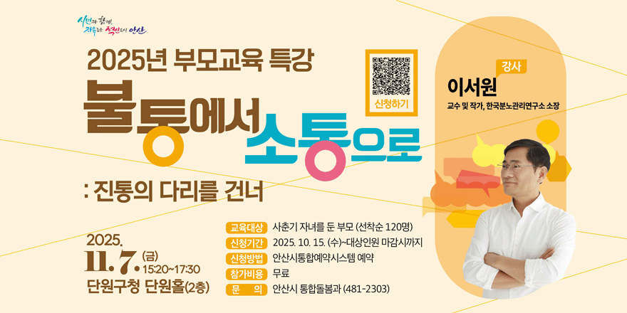 2025년 부모교육 특강. 불통에서 소통으로:진통의 다리를 건너. 2025.11.7. (금) 15:20~17:30. 단원구청 단원홀(2층) 교육대상:사춘기 자녀를 둔 부모 (선착순 120명).신청기간:2025. 10. 15. (수)~대상인원 마감시까지.신청방법:안산시통합예약시스템 예약.참가비용:무료.  문 의 안산시 통합돌봄과 (481-2303)