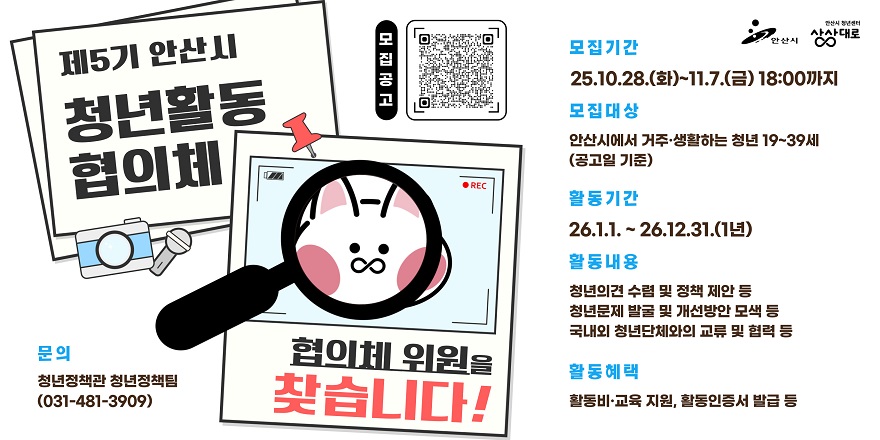 제5기 안산시 청년활동 협의체. 모집기간:25.10.28.(화)~11.7.(금) 18:00까지. 모집대상:안산시에서 거주·생활하는 청년 19~39세 협의체(공고일 기준). 활동기간:26.1.1. ~ 26.12.31.(1년).활동내용:-청년의견 수렴 및 정책 제안 등 -청년문제 발굴 및 개선방안 모색 등 -국내외 청년단체와의 교류 및 협력 등.활동혜택:활동비·교육 지원, 활동인증서 발급 등.문의:청년정책관 청년정책팀(031-481-3909)