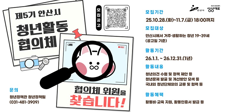 제5기 안산시 청년활동 협의체. 모집기간:25.10.28.(화)~11.7.(금) 18:00까지. 모집대상:안산시에서 거주·생활하는 청년 19~39세 협의체(공고일 기준). 활동기간:26.1.1. ~ 26.12.31.(1년).활동내용:-청년의견 수렴 및 정책 제안 등 -청년문제 발굴 및 개선방안 모색 등 -국내외 청년단체와의 교류 및 협력 등.활동혜택:활동비·교육 지원, 활동인증서 발급 등.문의:청년정책관 청년정책팀(031-481-3909)