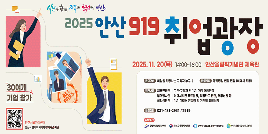 2025 안산 919 취업광장. 2025. 11. 20(목) 14:00~16:00 안산올림픽기념관 체육관. 참여대상:취업을 희망하는 구직자 누구나 참여방법 :행사당일 현장 면접 (이력서 지참). 행사내용:채용면접관 I 구인·구직자 간 1:1 현장 채용면접.부대행사관 I 이력서사진 무료촬영, 직업카드 진단, 재무상담 등.취업상담관 I 1:1 이력서 컨설팅 및 기관별 취업상담.문의전화 031-481-2931 / 2919. 주최/주관:안산시일자리센터.안산고용복지+센터,안산상공회의소 중장년내일센터,안산여성새로일하기센터. 30여개 기업참가. 안산시청 - 취업정보 - 공지사항목록 바로가기 QR코드(이미지 왼쪽 아래) 안산시일자리센터 안산시 홈페이지에서 참여기업 확인