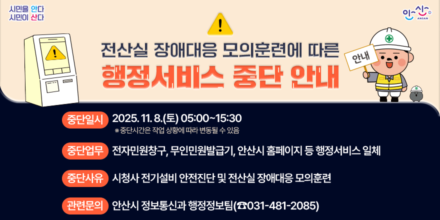 전산실 장애드응 모의훈련에 따른 행정서비스 중단 안내. 중단일시:2025:11.8.(토) 05:00~15:30 *중단시간은 작업 상황에 따라 변동 될 수 있음. 중단업무:전자민원창구, 무인민원발급기, 안산시 호멮이지 등 행정서비스 일체. 중단사유:시청사 전기설비 안전진단 및 전산실 장애대응 모의 훈련. 관련문의:안산시 정보통신과 행정정보팀(031-481-2085)