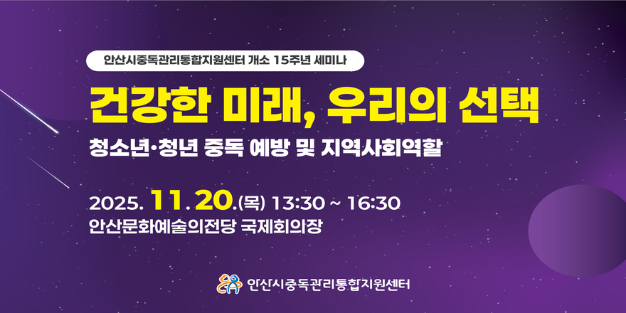 안산시중독관리통합지원센터 개소 15주년 세미나. 건강한 미래, 우리의 선택. 청소년·청년 중독 예방 및 지역사회역할. 2025. 11. 20 (목) 13:30 ~ 16:30. 안산문화예술의전당 국제회의장.안산시중독관리통합지원센터
