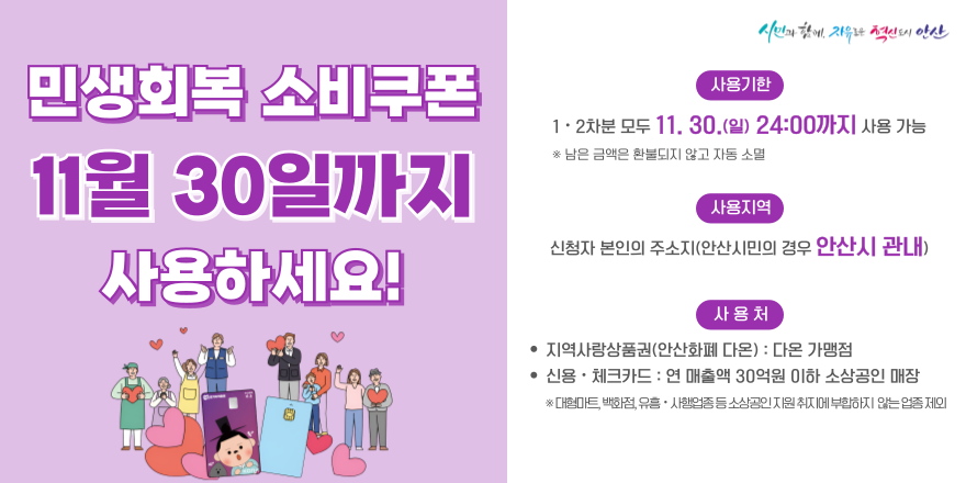 민생회복 소비쿠폰 11월 30일까지사용하세요! 사용기한:1 · 2차분 모두 11. 30.(일) 24:00까지 사용 가능 *남은 금액은 환불되지 않고 자동 소멸.사용지역:신청자 본인의 주소지(안산시민의 경우 안산시 관내).사 용 처: · 지역사랑상품권(안산화폐 다온) : 다온 가맹점 · 신용·체크카드 :연 매출액 30억원 이하 소상공인 매장 ※ 대형마트, 백화점, 유흥· 사행업종 UIO 소상공인지원 취지에 부합하지 않는 업종 제외