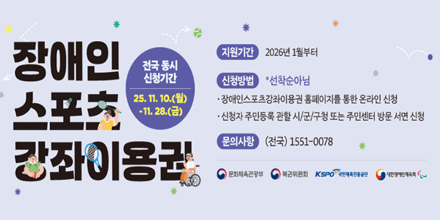 장애인 스포츠 강좌이용권. 전국 동시 신청기간:25. 11. 10.(월)-11. 28.(금). 지원기간:2026년 1월부터. 신청방법 *선착순아님. ·장애인스포츠강좌이용권 홈페이지를 통한 온라인 신청 ·신청자 주민등록 관할 시/군/구청 또는 주민센터 방문 서면 신청.문의사항 (전국) 1551-0078