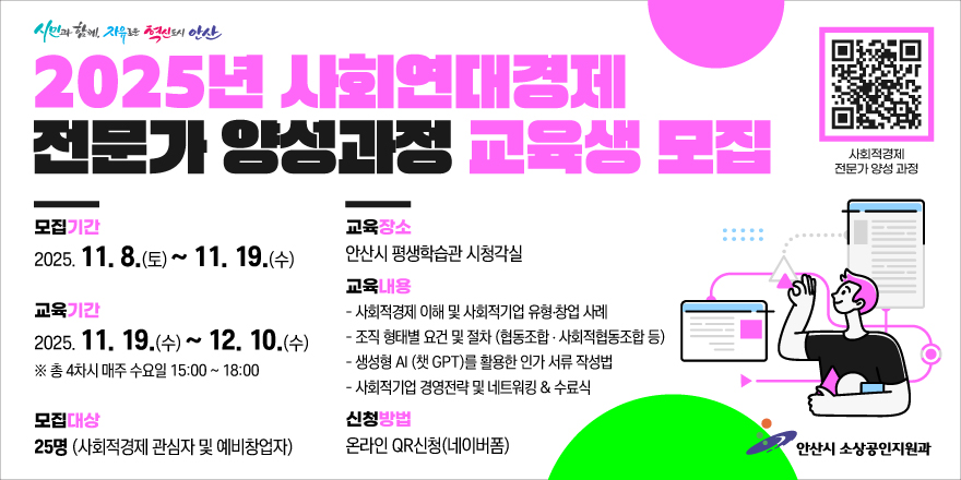  2025년 사회연대경제 전문가 양성과정 교육생 모집.모집기간:2025. 11. 8.(토) ~ 11. 19.(수) 교육장소:안산시 평생학습관 시청각실. 교육기간:2025. 11. 19.(수)~ 12. 10.(수) ※ 총 4차시 매주 수요일 15:00 ~ 18:00 . 교육내용:- 사회적경제 이해 및 사회적기업 유형·창업 사례- 조직 형태별 요건 및 절차 (협동조합 + 사회적협동조합 등)-생성형 AI (챗 GPT)를 활용한 인가 서류 작성법- 사회적기업 경영전략 및 네트워킹 & 수료식 모집대상:25명 (사회적경제 관심자 및 예비창업자)신청방법:온라인 QR신청(네이버폼) -네이버폼 바로가기 QR코드(이미지 오른쪽 윗부분), 사회적경제 전문가 양성 과정. 안산시 소상공인지원과
