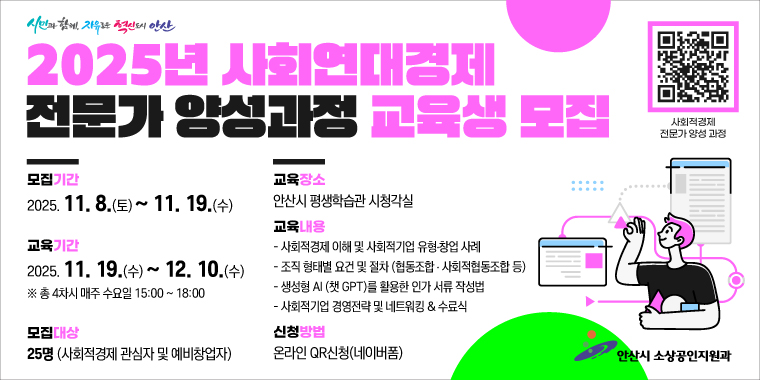 2025년 사회연대경제 전문가 양성과정 교육생 모집.모집기간:2025. 11. 8.(토) ~ 11. 19.(수) 교육장소:안산시 평생학습관 시청각실. 교육기간:2025. 11. 19.(수)~ 12. 10.(수) ※ 총 4차시 매주 수요일 15:00 ~ 18:00 . 교육내용:- 사회적경제 이해 및 사회적기업 유형·창업 사례- 조직 형태별 요건 및 절차 (협동조합 + 사회적협동조합 등)-생성형 AI (챗 GPT)를 활용한 인가 서류 작성법- 사회적기업 경영전략 및 네트워킹 & 수료식 모집대상:25명 (사회적경제 관심자 및 예비창업자)신청방법:온라인 QR신청(네이버폼) 안산시 소상공인지원과