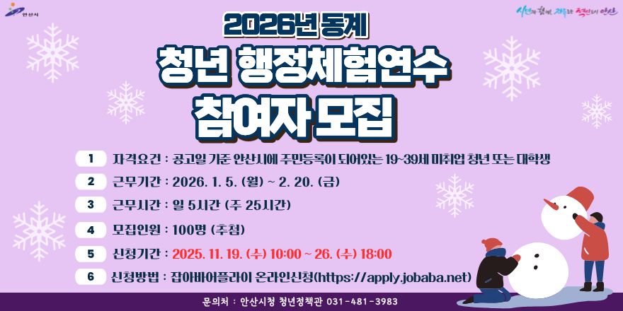 2026년동계 청년 행정체험연수 참여자모집. 1 자격요건:공고일 기준 안산시에 주민등록이되어있는 19~39세 미취업 청년 또는 대학생. 2 근무기간 : 2026. 1. 5. (월) ~ 2. 20. (금). 3 근무시간 :일 5시간 (주 25시간).4 모집인원 : 100명 (추첨). 5 신청기간 : 2025. 11. 19. (수) 10:00 ~ 26. (수) 18:00. 6 신청방법:잡아바어플라이 온라인신청(https://apply.jobaba.net).문의처 : 안산시청 청년정책관 031-481-3983