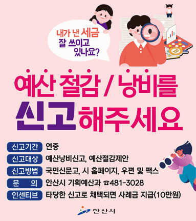 예산 절감/낭비를 신고해주세요. 신고기간:연중,신고대상,예산낭비신고, 예산절감제안.신고방법: 국민신문고,시 홈페이지,우편 및 팩스.문의:안산시 기획예산과 481-3028. 인센티브:타당한 신고로 채택되면 사례금 지급(10만원)