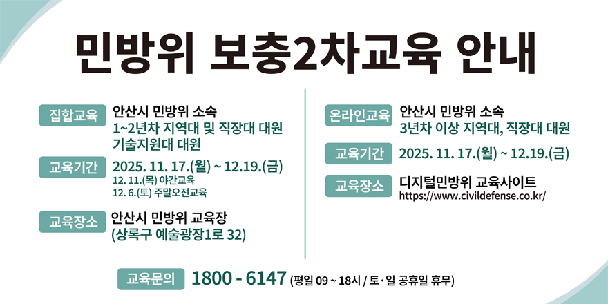 민방위 보충2차교육 안내. 집합교육:안산시 민방위 소속-1~2년차 지역대 및 직장대 대원 기술지원대 대원. 교육기간:2025. 11.17. (월) ~ 12.19.(금) 12.11.(목) 야간교육12.6.(토) 주말오전교육  . 교육장소:안산시 민방위 교육장(상록구 예술광장1로 32)|  온라인교육:안산시 민방위 소속-3년차 이상 지역대, 직장대 대원. 교육기간:2025. 11. 17.(월) ~ 12.19.(금).교육장소:디지털민방위 교육사이트(https://www.civildefense.co.kr/). 교육문의:1800 ー 6147 (평일 09~18시 / 토. 일 공휴일 휴무)
