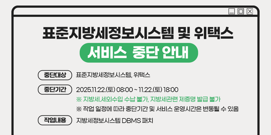 <표준지방세정보시스템 및 위택스 서비스 중단 안내> (중단대상) 표준지방세정보시스템, 위택스. (중단기간) 2025.11.22.(토) 08:00 ~ 11.22.(토) 18:00 ※ 지방세.세외수입 수납 불가, 지방세관련 제증명 발급 불가   ※ 작업 일정에 따라 중단기간 및 서비스 운영시간은 변동될 수 있음. (작업내용) 지방세정보시스템 DBMS 패치