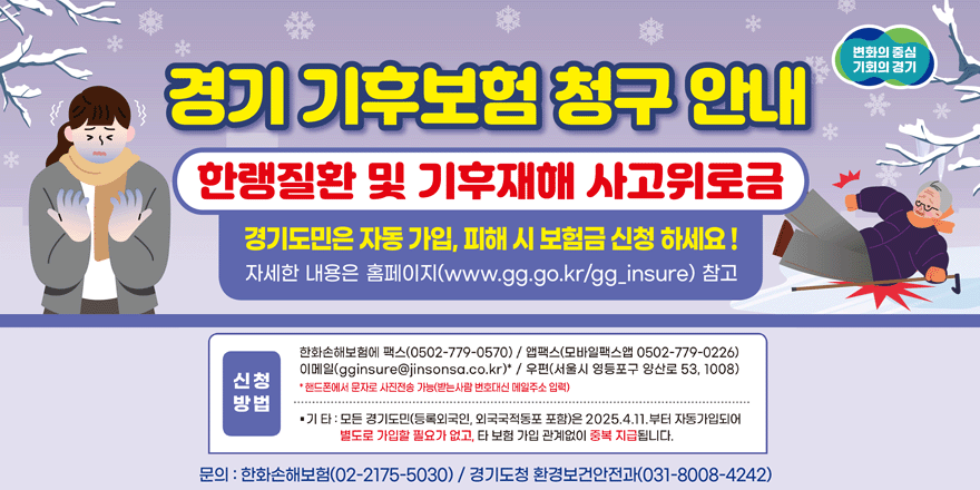 변화의 중심 기회의 경기 경기 기후보험 청구 안내 한랭질환 및 기후재해 사고위로금 경기도민은 자동 가입, 피해 시 보험금 신청 하세요! 자세한 내용은 홈페이지 (www.gg.go.kr/gg.insure) 참고. 신청방법:한화손해보험에 팩스(0502-779-0570) / 앱팩스(모바일팩스앱 0502-779-0226) 이메일(gginsure@jinsonsa.co.kr)" / 우편(서울시 영등포구 양산로 53, 1008) *핸드폰에서 문자로 사진전송 가능(받는사람 번호대신 메일주소 입력) &middot;기타:모든 경기도민(등록외국인, 외국국적동포 포함)은 2025.4.11.부터 자동가입되어 별도로 가입할 필요가 없고, 타 보험 가입 관계없이 중복 지급됩니다. 문의 : 한화손해보험(02-2175-5030) / 경기도청 환경보건안전과(031-8008-4242)