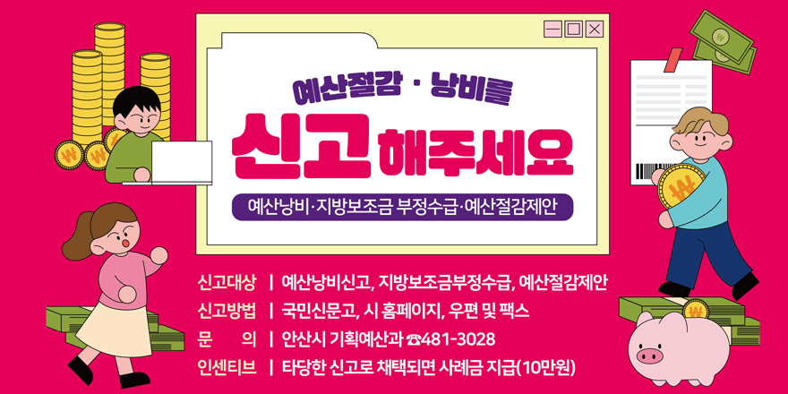 예산절감 · 낭비를 신고 해주세요. 예산낭비·지방보조금 부정수급·예산절감제안. 신고대상:예산낭비신고, 지방보조금부정수급, 예산절감제안.신고방법:국민신문고, 시 홈페이지, 우편 및 팩스.문의:안산시 기획예산과 ☎481-3028. 인센티브:타당한 신고로 채택되면 사례금 지급(10만원)