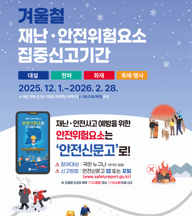 겨울철 재난·안전위험요소 집중신고기간. 대설 한파 화재 축제·행사 2025. 12. 1.~2026. 2. 28. 대설, 한파 신고는 겨울철 자연재난 대책기간(~26.3.15.까지) 운영. 재난 · 안전사고 예방을 위한 안전위험요소는 '안전신문고'로! 참여대상: 국민 누구나 (외국인 포함) 신고방법 : 안전신문고 앱 또는 포털 (www.safetyreport.go.kr) ※긴급한 신고의 경우 112(경찰) 또는 119(소방)으로 신고