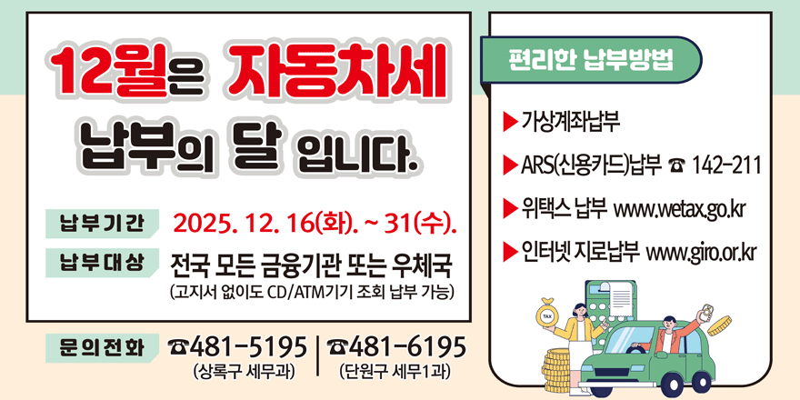 12월은 자동차세 편리한 납부의 달 입니다. 납부방법: -가상계좌납부 -ARS(신용카드)납부 ☎ 142-211 -위택스 납부 www.wetax.go.kr -인터넷 지로납부 www.giro.or.kr 납부기간:2025. 12. 16(화). ~ 31(수). 납부대상:전국 모든 금융기관 또는 우체국(고지서 없이도 CD/ATM기기 조회 납부 가능) 문의전화 ☎481-5195(상록구 세무과) | ☎481-6195(단원구 세무1과)